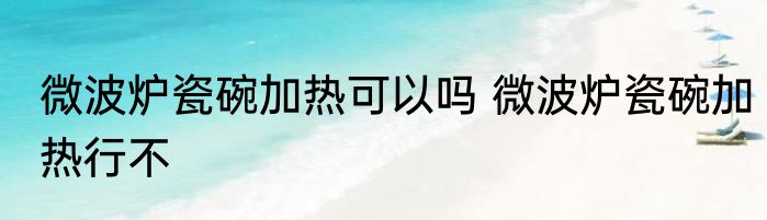微波炉瓷碗加热可以吗 微波炉瓷碗加热行不