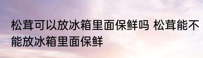 松茸可以放冰箱里面保鲜吗 松茸能不能放冰箱里面保鲜