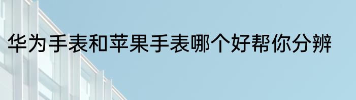 华为手表和苹果手表哪个好帮你分辨