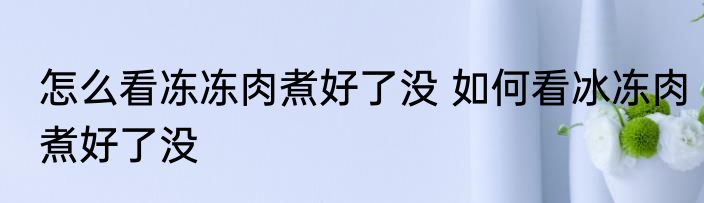 怎么看冻冻肉煮好了没 如何看冰冻肉煮好了没