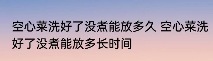空心菜洗好了没煮能放多久 空心菜洗好了没煮能放多长时间