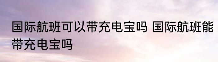 国际航班可以带充电宝吗 国际航班能带充电宝吗
