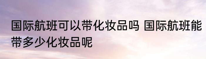 国际航班可以带化妆品吗 国际航班能带多少化妆品呢