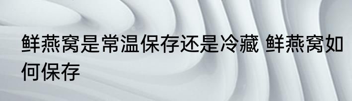 鲜燕窝是常温保存还是冷藏 鲜燕窝如何保存