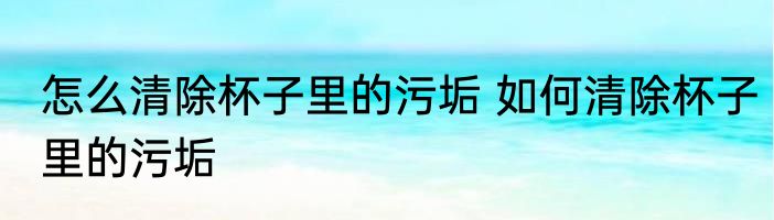 怎么清除杯子里的污垢 如何清除杯子里的污垢