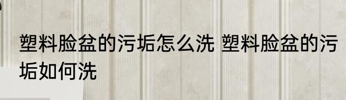 塑料脸盆的污垢怎么洗 塑料脸盆的污垢如何洗