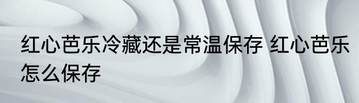 红心芭乐冷藏还是常温保存 红心芭乐怎么保存