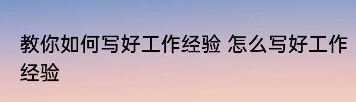教你如何写好工作经验 怎么写好工作经验