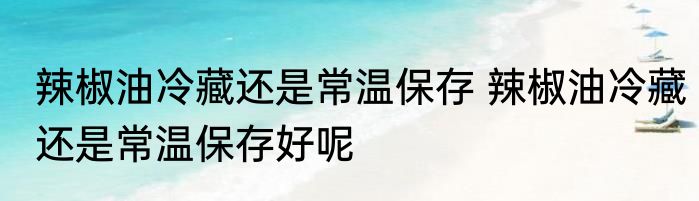 辣椒油冷藏还是常温保存 辣椒油冷藏还是常温保存好呢