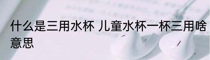 什么是三用水杯 儿童水杯一杯三用啥意思
