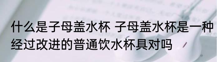 什么是子母盖水杯 子母盖水杯是一种经过改进的普通饮水杯具对吗