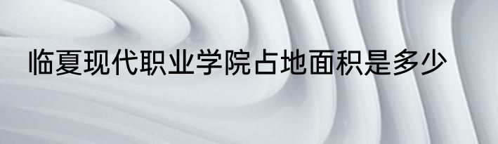 临夏现代职业学院占地面积是多少