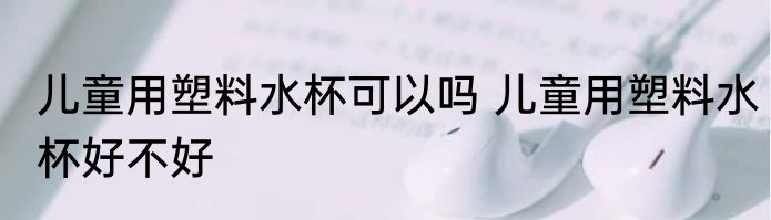 儿童用塑料水杯可以吗 儿童用塑料水杯好不好