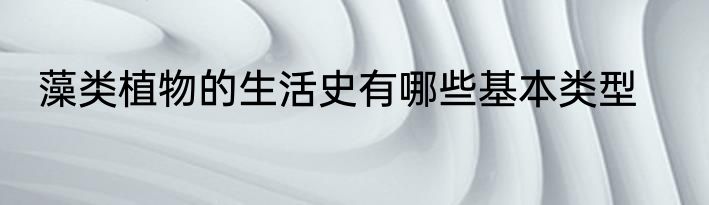 藻类植物的生活史有哪些基本类型