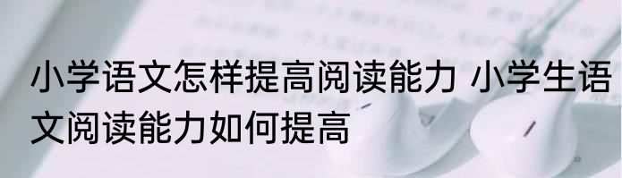 小学语文怎样提高阅读能力 小学生语文阅读能力如何提高