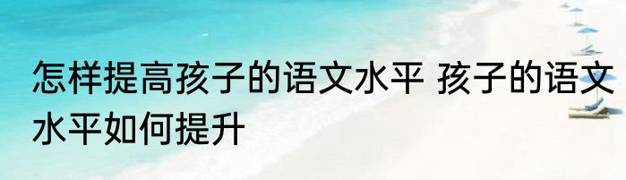 怎样提高孩子的语文水平 孩子的语文水平如何提升