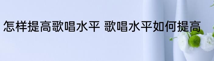 怎样提高歌唱水平 歌唱水平如何提高