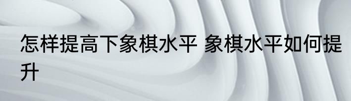 怎样提高下象棋水平 象棋水平如何提升