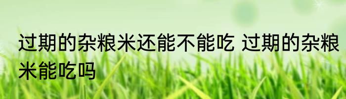 过期的杂粮米还能不能吃 过期的杂粮米能吃吗