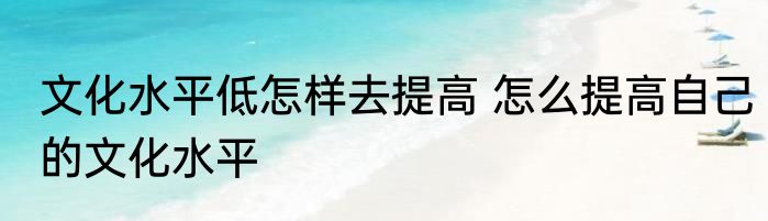 文化水平低怎样去提高 怎么提高自己的文化水平