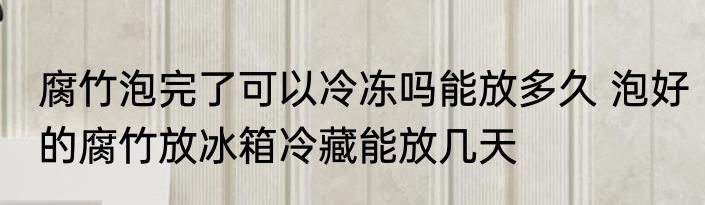 腐竹泡完了可以冷冻吗能放多久 泡好的腐竹放冰箱冷藏能放几天