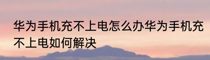 华为手机充不上电怎么办华为手机充不上电如何解决