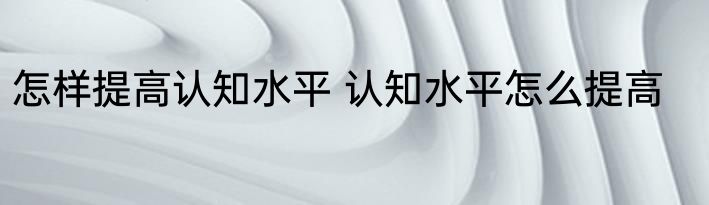 怎样提高认知水平 认知水平怎么提高