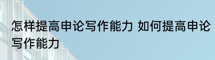 怎样提高申论写作能力 如何提高申论写作能力
