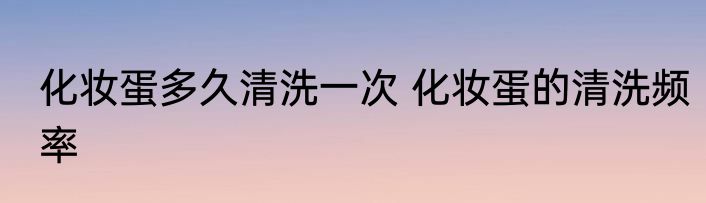 化妆蛋多久清洗一次 化妆蛋的清洗频率