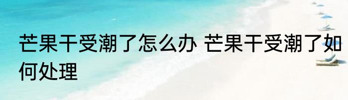 芒果干受潮了怎么办 芒果干受潮了如何处理
