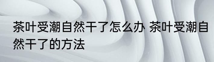 茶叶受潮自然干了怎么办 茶叶受潮自然干了的方法