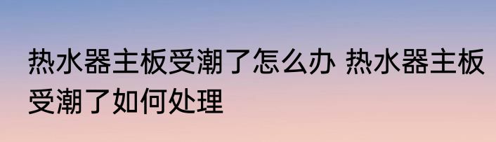 热水器主板受潮了怎么办 热水器主板受潮了如何处理