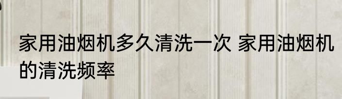 家用油烟机多久清洗一次 家用油烟机的清洗频率