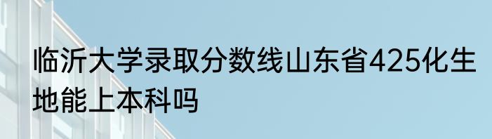 临沂大学录取分数线山东省425化生地能上本科吗