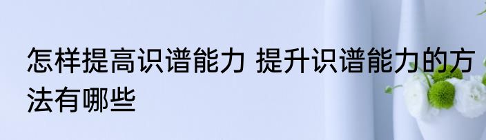 怎样提高识谱能力 提升识谱能力的方法有哪些