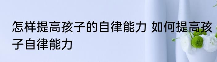 怎样提高孩子的自律能力 如何提高孩子自律能力