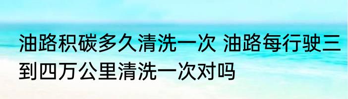 油路积碳多久清洗一次 油路每行驶三到四万公里清洗一次对吗