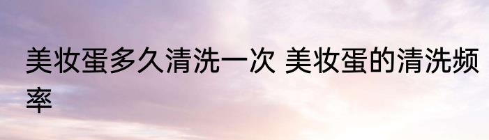 美妆蛋多久清洗一次 美妆蛋的清洗频率