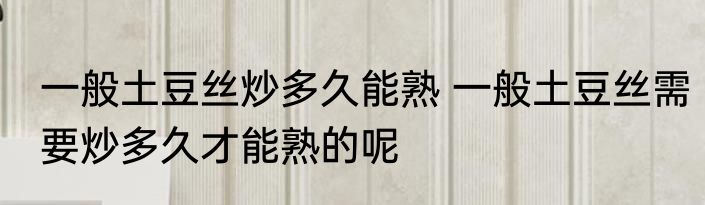 一般土豆丝炒多久能熟 一般土豆丝需要炒多久才能熟的呢