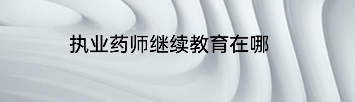 执业药师继续教育在哪