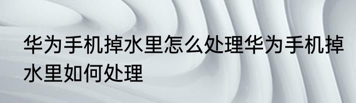 华为手机掉水里怎么处理华为手机掉水里如何处理