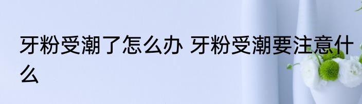 牙粉受潮了怎么办 牙粉受潮要注意什么