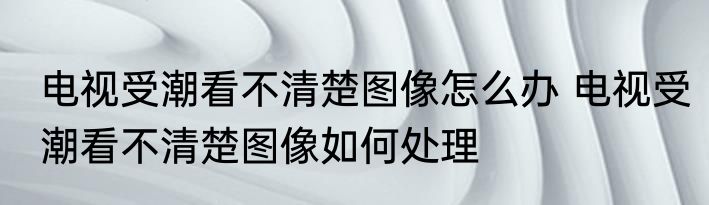 电视受潮看不清楚图像怎么办 电视受潮看不清楚图像如何处理
