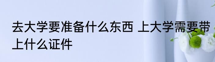 去大学要准备什么东西 上大学需要带上什么证件