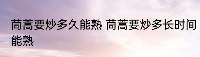 茼蒿要炒多久能熟 茼蒿要炒多长时间能熟