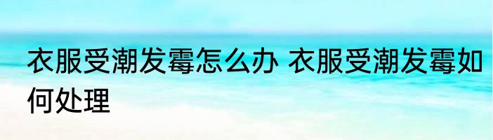 衣服受潮发霉怎么办 衣服受潮发霉如何处理