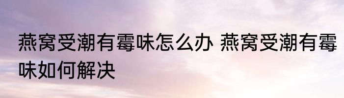 燕窝受潮有霉味怎么办 燕窝受潮有霉味如何解决