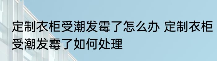 定制衣柜受潮发霉了怎么办 定制衣柜受潮发霉了如何处理