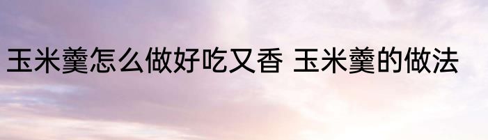 玉米羹怎么做好吃又香 玉米羹的做法