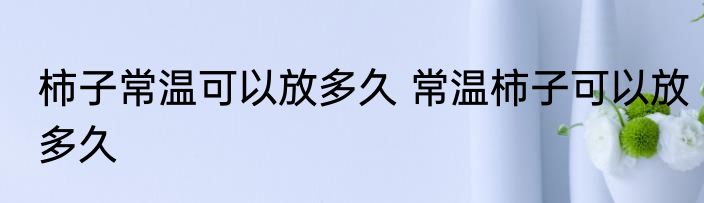 柿子常温可以放多久 常温柿子可以放多久